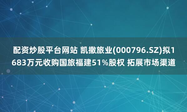 配资炒股平台网站 凯撒旅业(000796.SZ)拟1683万元收购国旅福建51%股权 拓展市场渠道