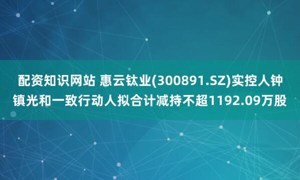 配资知识网站 惠云钛业(300891.SZ)实控人钟镇光和一致行动人拟合计减持不超1192.09万股