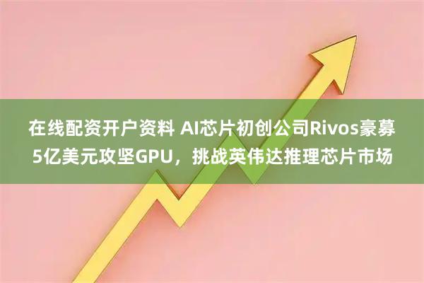 在线配资开户资料 AI芯片初创公司Rivos豪募5亿美元攻坚GPU，挑战英伟达推理芯片市场