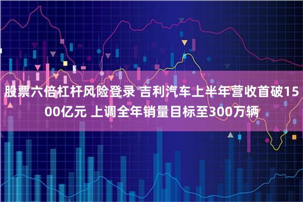 股票六倍杠杆风险登录 吉利汽车上半年营收首破1500亿元 上调全年销量目标至300万辆