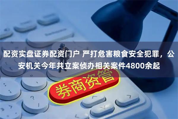 配资实盘证券配资门户 严打危害粮食安全犯罪，公安机关今年共立案侦办相关案件4800余起