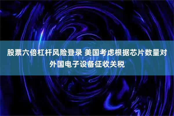 股票六倍杠杆风险登录 美国考虑根据芯片数量对外国电子设备征收关税
