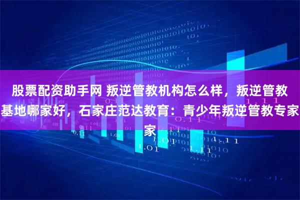 股票配资助手网 叛逆管教机构怎么样，叛逆管教基地哪家好，石家庄范达教育：青少年叛逆管教专家