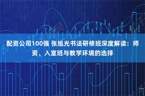 配资公司100强 张旭光书法研修班深度解读：师资、入室班与教学环境的选择