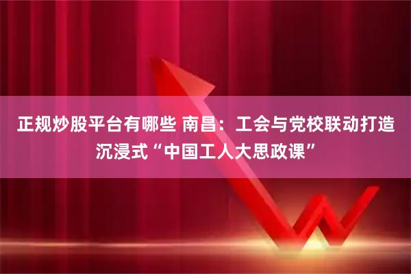 正规炒股平台有哪些 南昌：工会与党校联动打造沉浸式“中国工人大思政课”