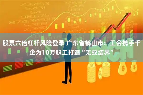 股票六倍杠杆风险登录 广东省鹤山市：工会携手千企为10万职工打造“无蚊结界”