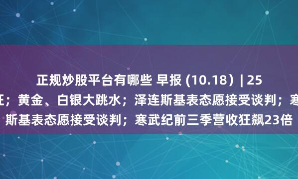 正规炒股平台有哪些 早报 (10.18）| 25%新关税！特朗普签令开征；黄金、白银大跳水；泽连斯基表态愿接受谈判；寒武纪前三季营收狂飙23倍