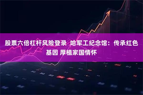 股票六倍杠杆风险登录  哈军工纪念馆：传承红色基因 厚植家国情怀