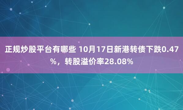 正规炒股平台有哪些 10月17日新港转债下跌0.47%，转股溢价率28.08%