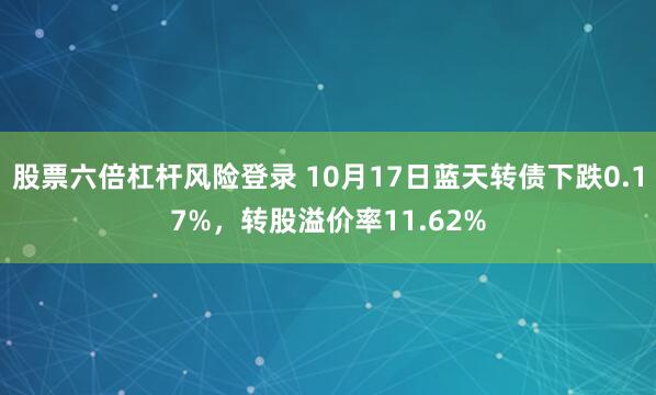 股票六倍杠杆风险登录 10月17日蓝天转债下跌0.17%，转股溢价率11.62%