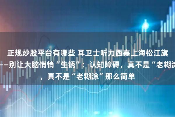 正规炒股平台有哪些 耳卫士听力西嘉上海松江旗舰店对你说——别让大脑悄悄“生锈”：认知障碍，真不是“老糊涂”那么简单