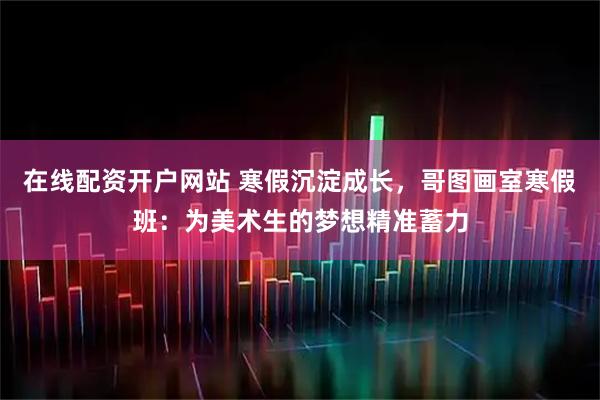 在线配资开户网站 寒假沉淀成长，哥图画室寒假班：为美术生的梦想精准蓄力
