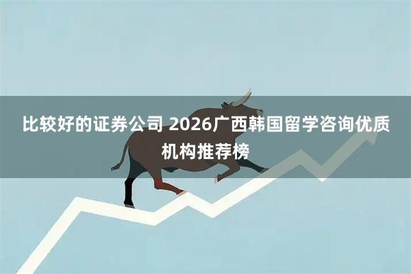 比较好的证券公司 2026广西韩国留学咨询优质机构推荐榜