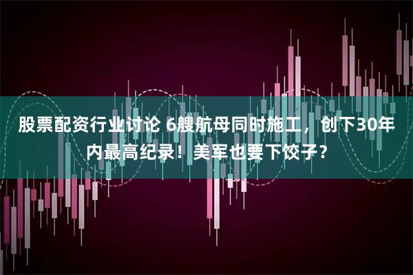 股票配资行业讨论 6艘航母同时施工，创下30年内最高纪录！美军也要下饺子？