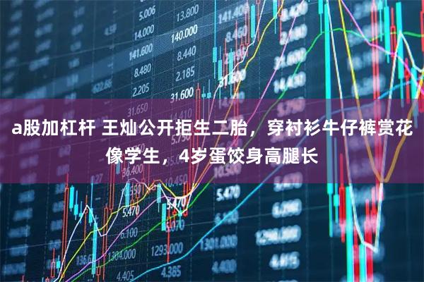 a股加杠杆 王灿公开拒生二胎，穿衬衫牛仔裤赏花像学生，4岁蛋饺身高腿长