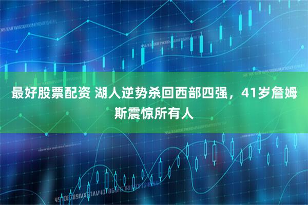 最好股票配资 湖人逆势杀回西部四强，41岁詹姆斯震惊所有人