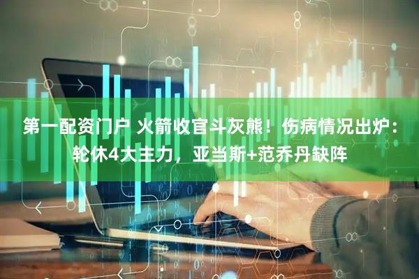 第一配资门户 火箭收官斗灰熊！伤病情况出炉：轮休4大主力，亚当斯+范乔丹缺阵
