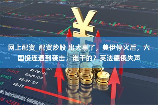 网上配资_配资炒股 出大事了，美伊停火后，六国接连遭到袭击，谁干的？英法德俄失声