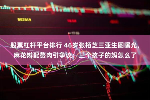 股票杠杆平台排行 46岁张栢芝三亚生图曝光，麻花辫配赘肉引争议：三个孩子的妈怎么了
