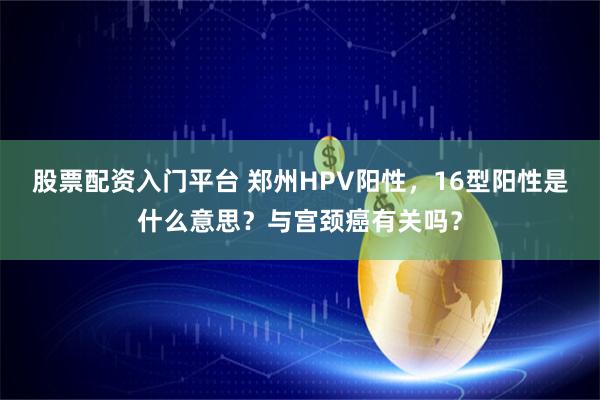 股票配资入门平台 郑州HPV阳性，16型阳性是什么意思？与宫颈癌有关吗？