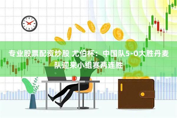 专业股票配资炒股 尤伯杯：中国队5-0大胜丹麦队迎来小组赛两连胜
