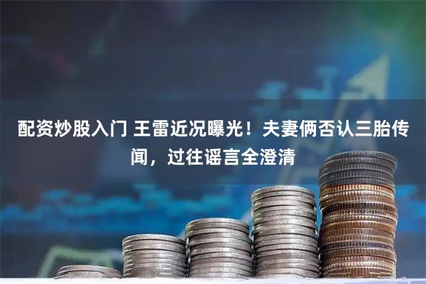配资炒股入门 王雷近况曝光！夫妻俩否认三胎传闻，过往谣言全澄清