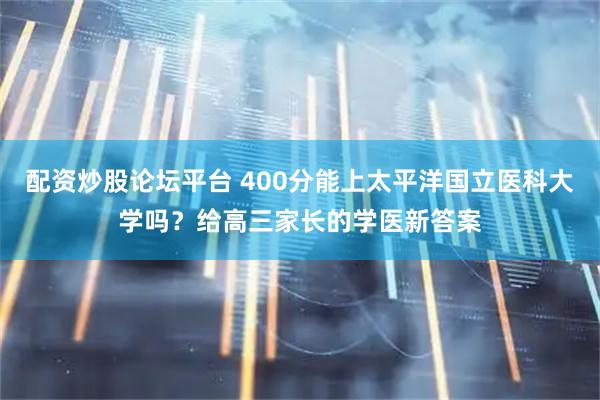 配资炒股论坛平台 400分能上太平洋国立医科大学吗？给高三家长的学医新答案