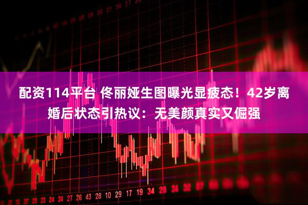 配资114平台 佟丽娅生图曝光显疲态！42岁离婚后状态引热议：无美颜真实又倔强