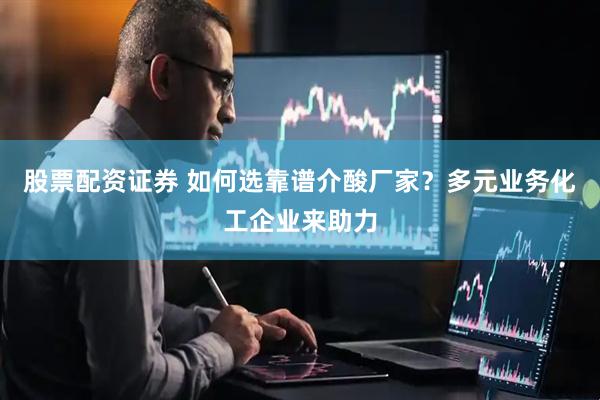 股票配资证券 如何选靠谱介酸厂家？多元业务化工企业来助力