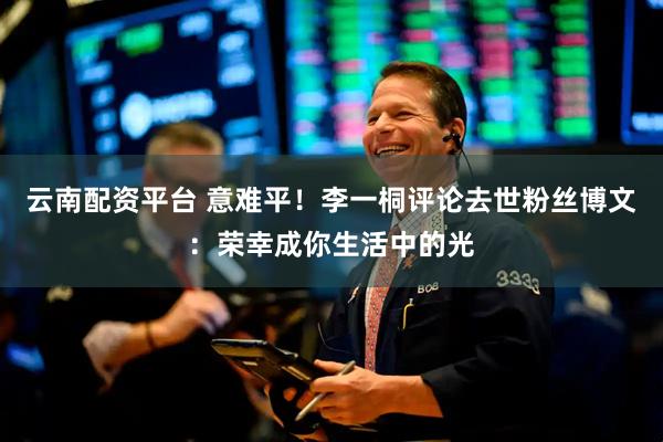 云南配资平台 意难平！李一桐评论去世粉丝博文：荣幸成你生活中的光