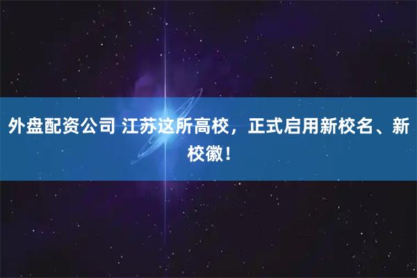 外盘配资公司 江苏这所高校，正式启用新校名、新校徽！