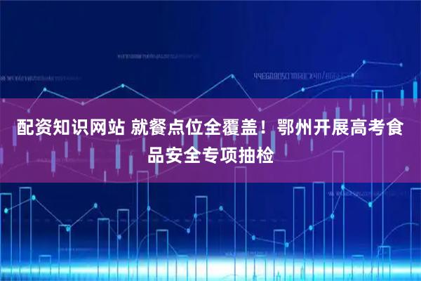 配资知识网站 就餐点位全覆盖！鄂州开展高考食品安全专项抽检