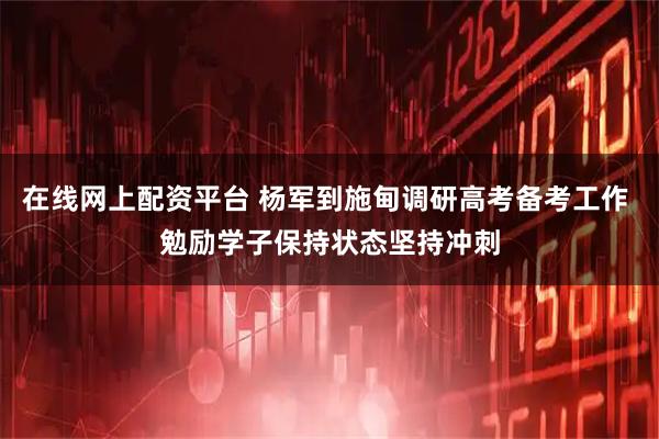 在线网上配资平台 杨军到施甸调研高考备考工作 勉励学子保持状态坚持冲刺
