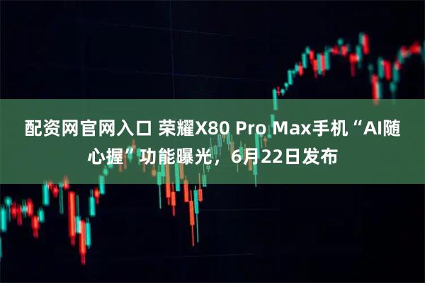 配资网官网入口 荣耀X80 Pro Max手机“AI随心握”功能曝光，6月22日发布