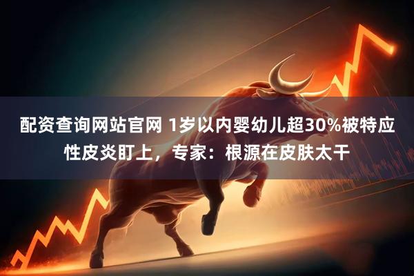 配资查询网站官网 1岁以内婴幼儿超30%被特应性皮炎盯上，专家：根源在皮肤太干