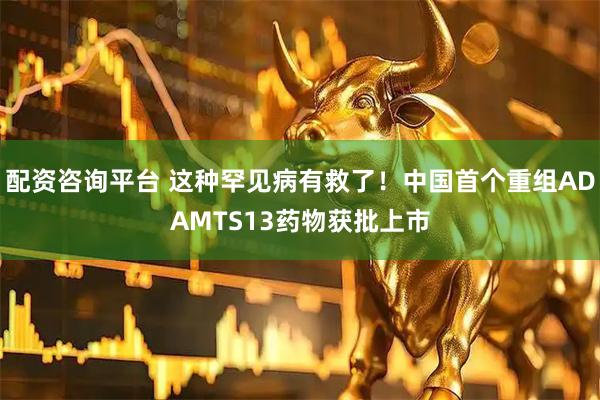配资咨询平台 这种罕见病有救了！中国首个重组ADAMTS13药物获批上市