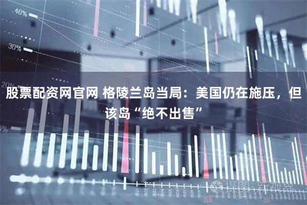 股票配资网官网 格陵兰岛当局：美国仍在施压，但该岛“绝不出售”