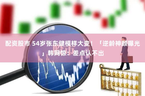 配资股市 54岁张东健模样大变！「逆龄神颜曝光」韩网惊：差点认不出
