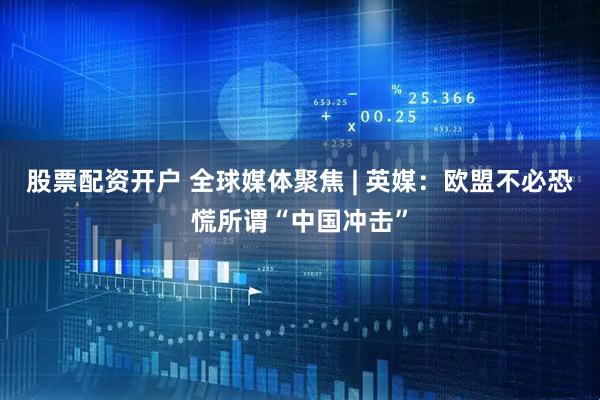 股票配资开户 全球媒体聚焦 | 英媒：欧盟不必恐慌所谓“中国冲击”