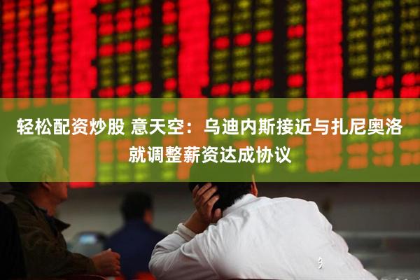 轻松配资炒股 意天空：乌迪内斯接近与扎尼奥洛就调整薪资达成协议