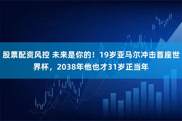 股票配资风控 未来是你的！19岁亚马尔冲击首座世界杯，2038年他也才31岁正当年