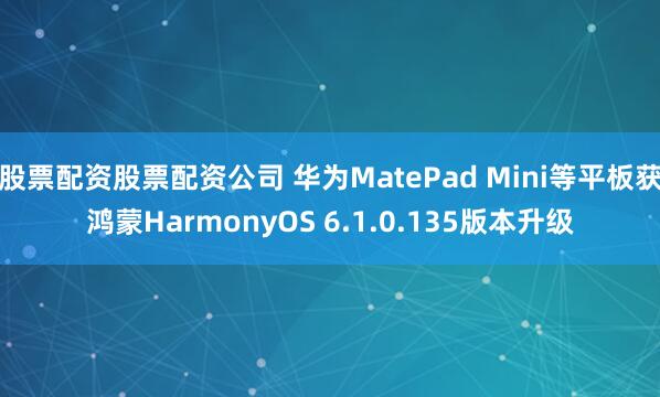 股票配资股票配资公司 华为MatePad Mini等平板获鸿蒙HarmonyOS 6.1.0.135版本升级