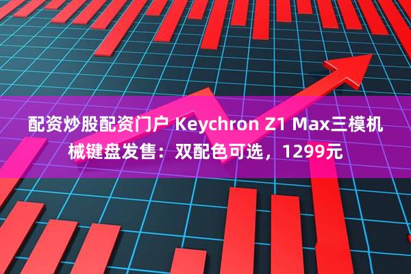 配资炒股配资门户 Keychron Z1 Max三模机械键盘发售：双配色可选，1299元