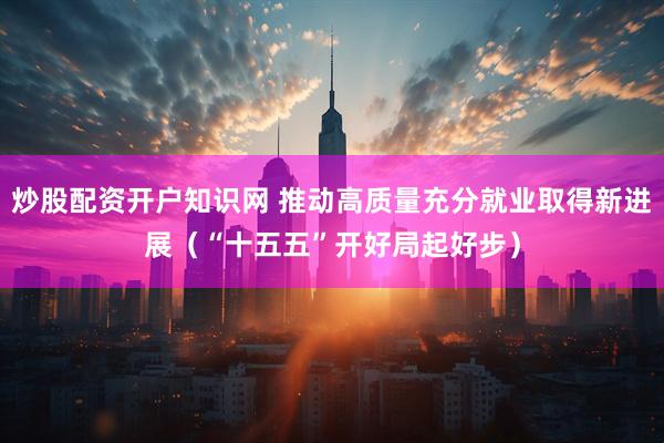 炒股配资开户知识网 推动高质量充分就业取得新进展（“十五五”开好局起好步）