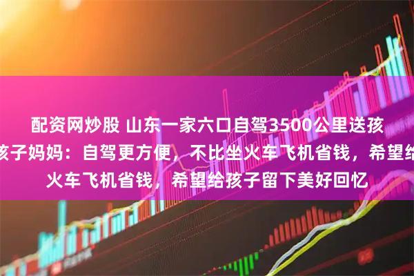 配资网炒股 山东一家六口自驾3500公里送孩子去新疆上大学，孩子妈妈：自驾更方便，不比坐火车飞机省钱，希望给孩子留下美好回忆