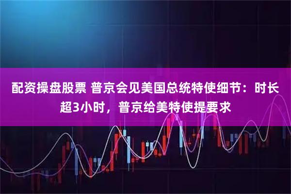 配资操盘股票 普京会见美国总统特使细节：时长超3小时，普京给美特使提要求